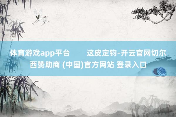 体育游戏app平台        这皮定钧-开云官网切尔西赞助商 (中国)官方网站 登录入口