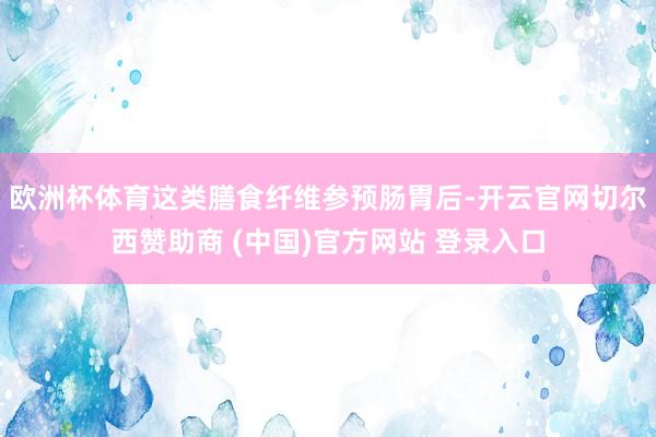 欧洲杯体育这类膳食纤维参预肠胃后-开云官网切尔西赞助商 (中国)官方网站 登录入口