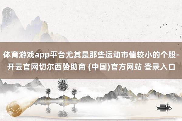 体育游戏app平台尤其是那些运动市值较小的个股-开云官网切尔西赞助商 (中国)官方网站 登录入口