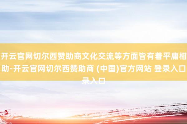 开云官网切尔西赞助商文化交流等方面皆有着平庸相助-开云官网切尔西赞助商 (中国)官方网站 登录入口