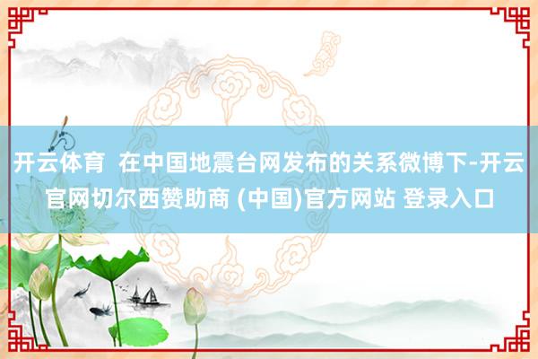 开云体育  在中国地震台网发布的关系微博下-开云官网切尔西赞助商 (中国)官方网站 登录入口