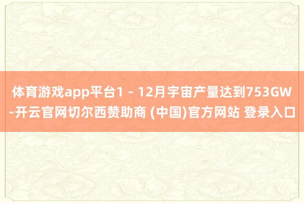 体育游戏app平台1－12月宇宙产量达到753GW-开云官网切尔西赞助商 (中国)官方网站 登录入口