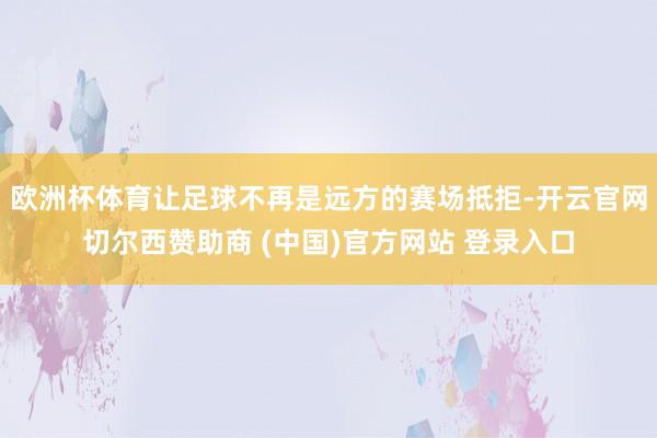 欧洲杯体育让足球不再是远方的赛场抵拒-开云官网切尔西赞助商 (中国)官方网站 登录入口