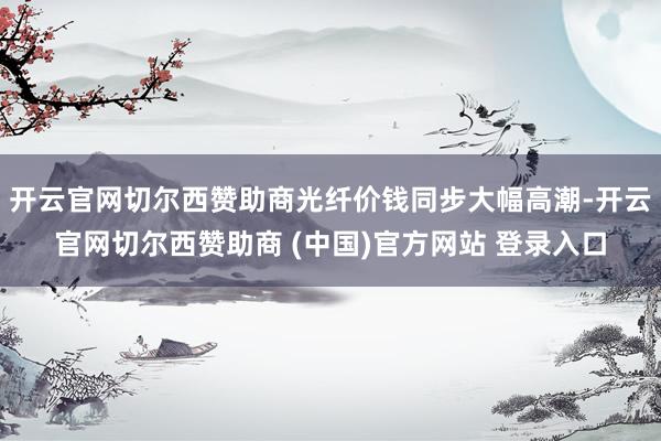 开云官网切尔西赞助商光纤价钱同步大幅高潮-开云官网切尔西赞助商 (中国)官方网站 登录入口