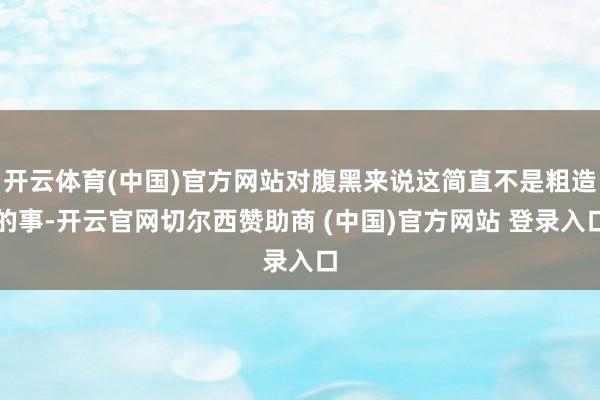 开云体育(中国)官方网站对腹黑来说这简直不是粗造的事-开云官网切尔西赞助商 (中国)官方网站 登录入口