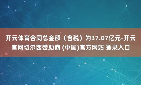 开云体育合同总金额（含税）为37.07亿元-开云官网切尔西赞助商 (中国)官方网站 登录入口