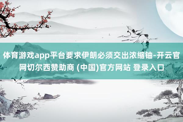 体育游戏app平台要求伊朗必须交出浓缩铀-开云官网切尔西赞助商 (中国)官方网站 登录入口