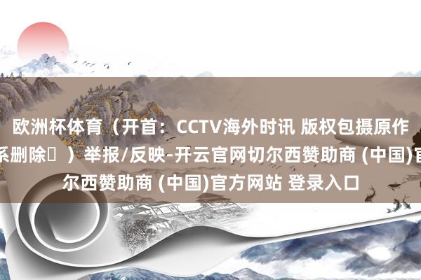 欧洲杯体育（开首：CCTV海外时讯 版权包摄原作家 如有侵权请联系删除㉖）举报/反映-开云官网切尔西赞助商 (中国)官方网站 登录入口