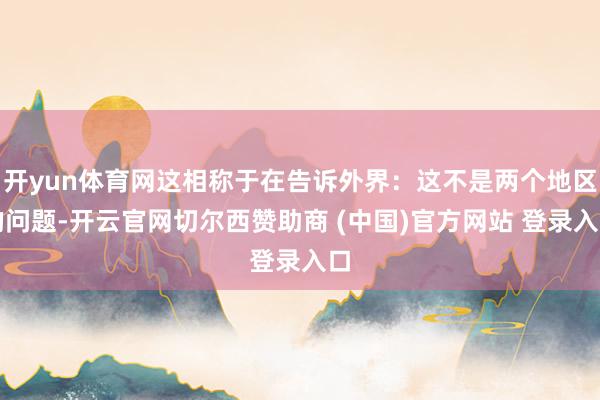 开yun体育网这相称于在告诉外界：这不是两个地区的问题-开云官网切尔西赞助商 (中国)官方网站 登录入口