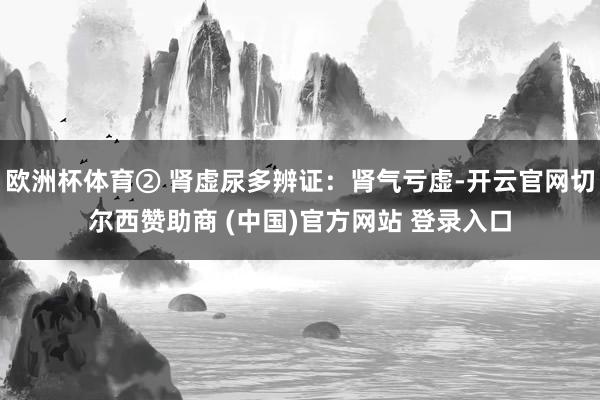 欧洲杯体育② 肾虚尿多辨证：肾气亏虚-开云官网切尔西赞助商 (中国)官方网站 登录入口