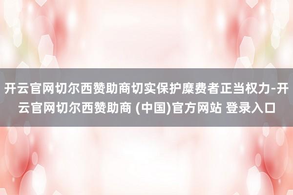 开云官网切尔西赞助商切实保护糜费者正当权力-开云官网切尔西赞助商 (中国)官方网站 登录入口