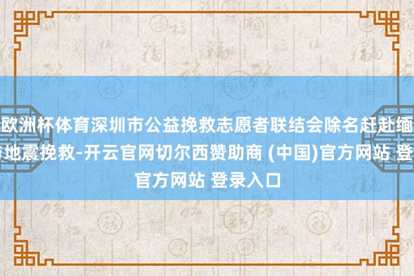 欧洲杯体育深圳市公益挽救志愿者联结会除名赶赴缅甸参与地震挽救-开云官网切尔西赞助商 (中国)官方网站 登录入口