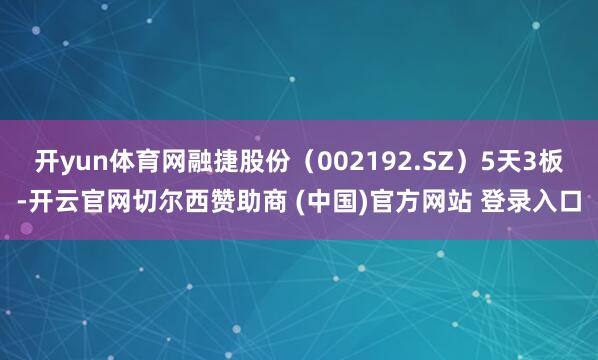 开yun体育网融捷股份（002192.SZ）5天3板-开云官网切尔西赞助商 (中国)官方网站 登录入口