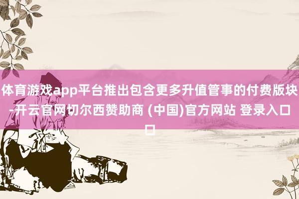 体育游戏app平台推出包含更多升值管事的付费版块-开云官网切尔西赞助商 (中国)官方网站 登录入口