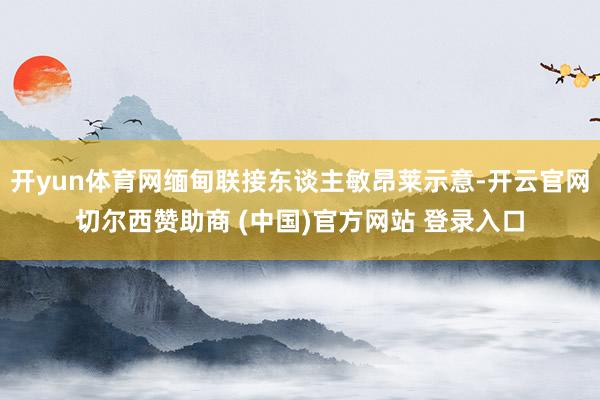 开yun体育网缅甸联接东谈主敏昂莱示意-开云官网切尔西赞助商 (中国)官方网站 登录入口