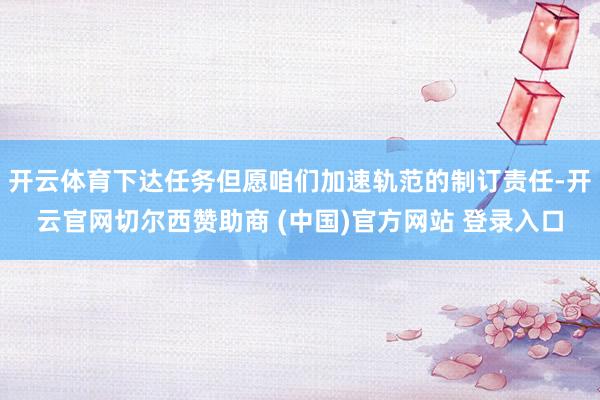 开云体育下达任务但愿咱们加速轨范的制订责任-开云官网切尔西赞助商 (中国)官方网站 登录入口