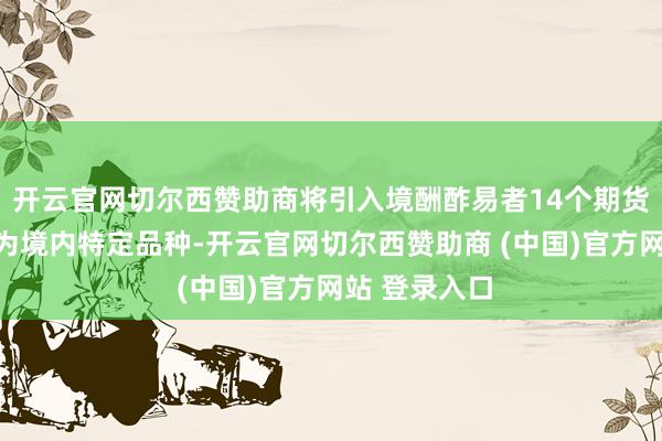 开云官网切尔西赞助商将引入境酬酢易者14个期货期权品种成为境内特定品种-开云官网切尔西赞助商 (中国)官方网站 登录入口