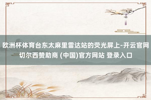 欧洲杯体育台东太麻里雷达站的荧光屏上-开云官网切尔西赞助商 (中国)官方网站 登录入口