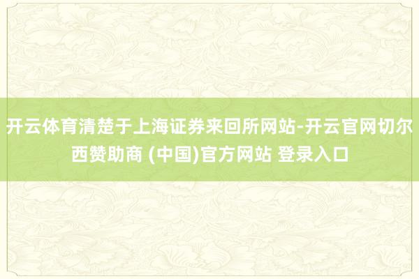 开云体育清楚于上海证券来回所网站-开云官网切尔西赞助商 (中国)官方网站 登录入口