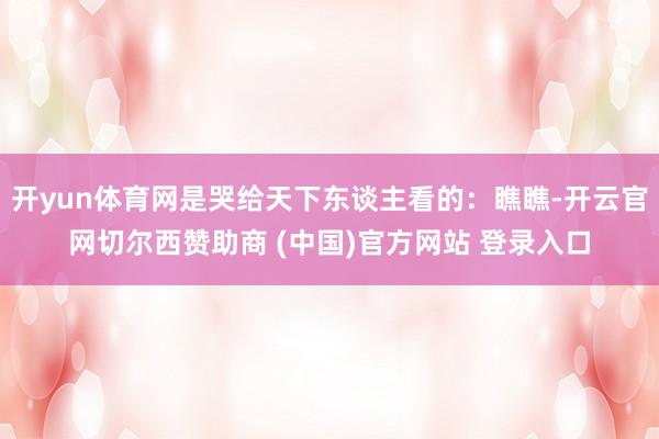 开yun体育网是哭给天下东谈主看的:瞧瞧-开云官网切尔西赞助商 (中国)官方网站 登录入口