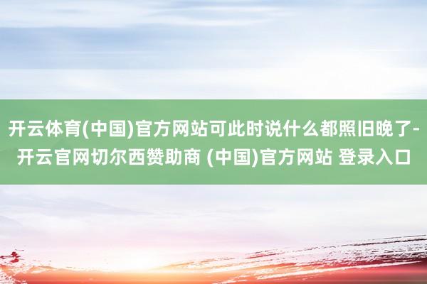 开云体育(中国)官方网站可此时说什么都照旧晚了-开云官网切尔西赞助商 (中国)官方网站 登录入口