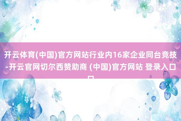 开云体育(中国)官方网站行业内16家企业同台竞技-开云官网切尔西赞助商 (中国)官方网站 登录入口