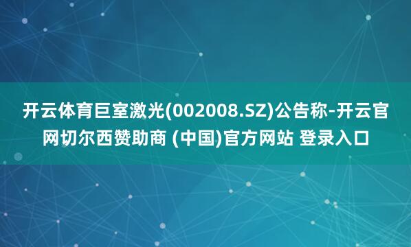开云体育巨室激光(002008.SZ)公告称-开云官网切尔西赞助商 (中国)官方网站 登录入口
