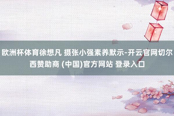 欧洲杯体育徐想凡 摄张小强素养默示-开云官网切尔西赞助商 (中国)官方网站 登录入口