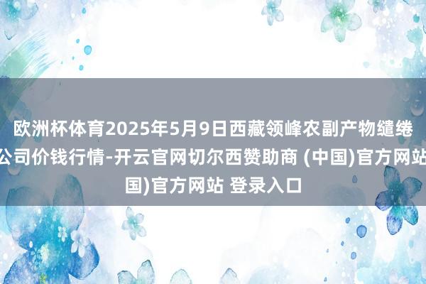 欧洲杯体育2025年5月9日西藏领峰农副产物缱绻处罚有限公司价钱行情-开云官网切尔西赞助商 (中国)官方网站 登录入口