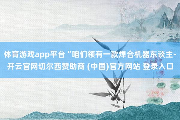 体育游戏app平台“咱们领有一款焊合机器东谈主-开云官网切尔西赞助商 (中国)官方网站 登录入口