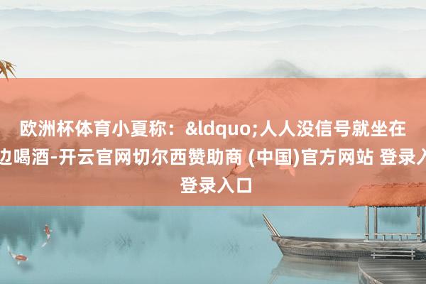 欧洲杯体育小夏称：&ldquo;人人没信号就坐在路边喝酒-开云官网切尔西赞助商 (中国)官方网站 登录入口