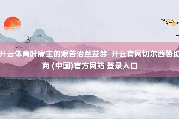 开云体育叶雇主的艰苦治丝益棼-开云官网切尔西赞助商 (中国)官方网站 登录入口