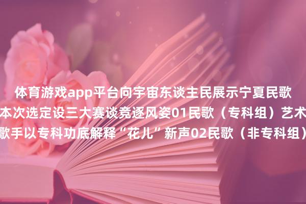体育游戏app平台向宇宙东谈主民展示宁夏民歌的独有风姿！参赛组别本次选定设三大赛谈竞逐风姿01民歌（专科组）艺术院校师生、专科院团歌手以专科功底解释“花儿”新声02民歌（非专科组）民间歌者、下层文艺职责者乡村艺术团表达对民歌的有趣之情03原生态组非遗传承东谈主、实力唱将、乡牧歌者以领悟透亮的原生态唱腔演绎“民歌天籁”让咱们共同时待宁夏的“金嗓子”们在贺兰山下的星光中用最盛暑的“花儿”唱响民族谐和的壮好意思和声！5月16日光明广场不见不散！ 发布于：北京市-开云官网切尔西赞助商 (中国)官方网站 登录入口