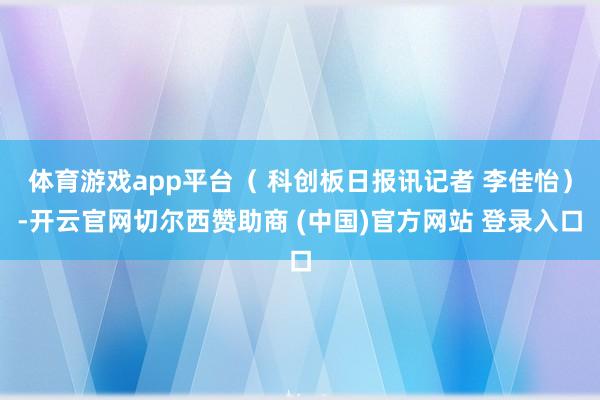 体育游戏app平台（ 科创板日报讯记者 李佳怡）-开云官网切尔西赞助商 (中国)官方网站 登录入口
