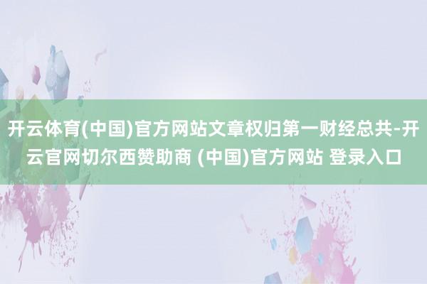 开云体育(中国)官方网站文章权归第一财经总共-开云官网切尔西赞助商 (中国)官方网站 登录入口