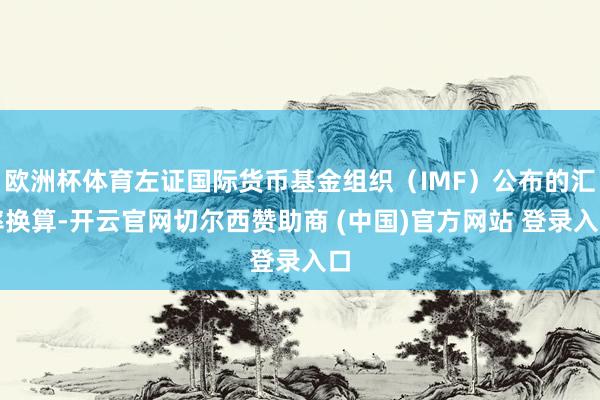 欧洲杯体育左证国际货币基金组织（IMF）公布的汇率换算-开云官网切尔西赞助商 (中国)官方网站 登录入口