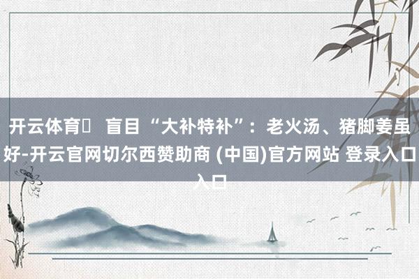 开云体育❌ 盲目 “大补特补”：老火汤、猪脚姜虽好-开云官网切尔西赞助商 (中国)官方网站 登录入口