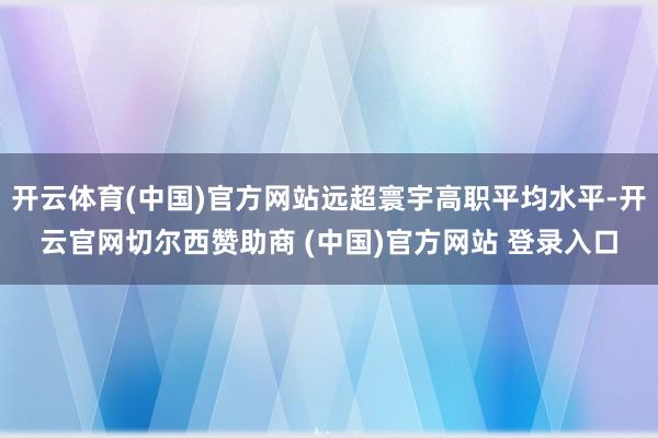 开云体育(中国)官方网站远超寰宇高职平均水平-开云官网切尔西赞助商 (中国)官方网站 登录入口