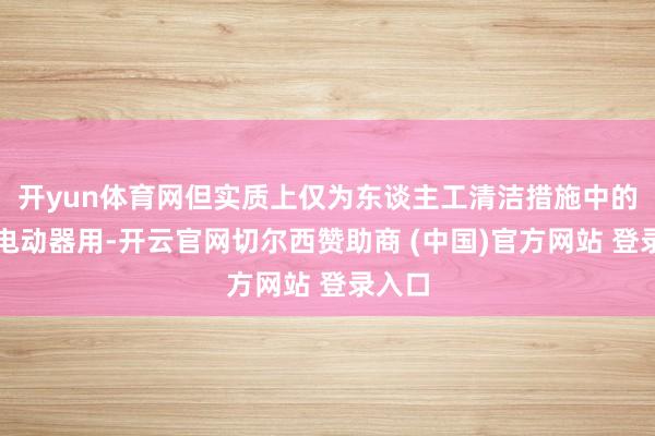 开yun体育网但实质上仅为东谈主工清洁措施中的一种电动器用-开云官网切尔西赞助商 (中国)官方网站 登录入口