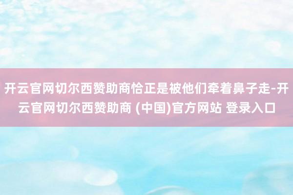 开云官网切尔西赞助商恰正是被他们牵着鼻子走-开云官网切尔西赞助商 (中国)官方网站 登录入口