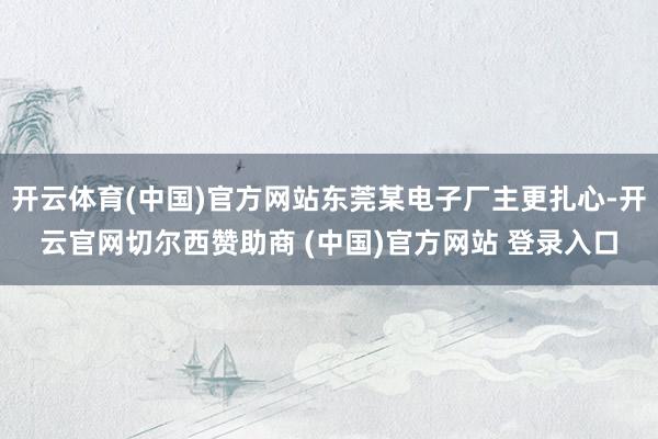 开云体育(中国)官方网站东莞某电子厂主更扎心-开云官网切尔西赞助商 (中国)官方网站 登录入口