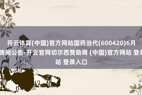 开云体育(中国)官方网站国药当代(600420)6月20日晚间公告-开云官网切尔西赞助商 (中国)官方网站 登录入口