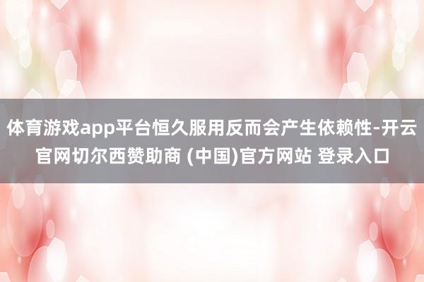 体育游戏app平台恒久服用反而会产生依赖性-开云官网切尔西赞助商 (中国)官方网站 登录入口