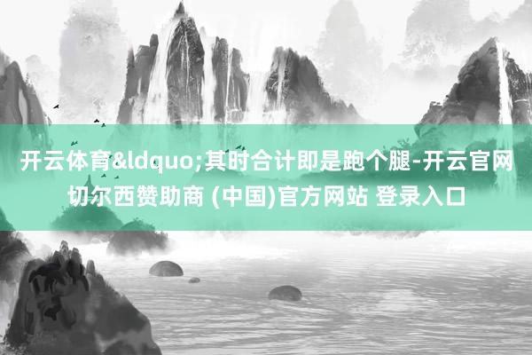 开云体育&ldquo;其时合计即是跑个腿-开云官网切尔西赞助商 (中国)官方网站 登录入口