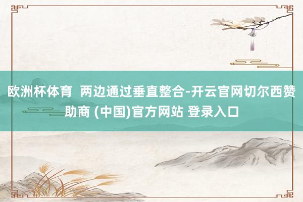 欧洲杯体育  两边通过垂直整合-开云官网切尔西赞助商 (中国)官方网站 登录入口