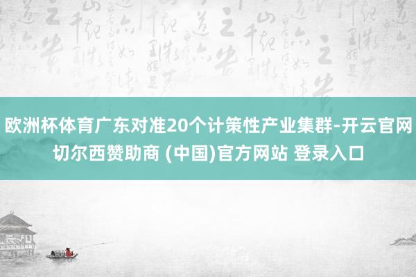 欧洲杯体育广东对准20个计策性产业集群-开云官网切尔西赞助商 (中国)官方网站 登录入口