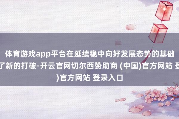 体育游戏app平台在延续稳中向好发展态势的基础上罢了了新的打破-开云官网切尔西赞助商 (中国)官方网站 登录入口