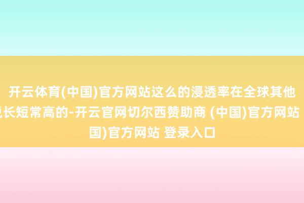 开云体育(中国)官方网站这么的浸透率在全球其他地区来说长短常高的-开云官网切尔西赞助商 (中国)官方网站 登录入口