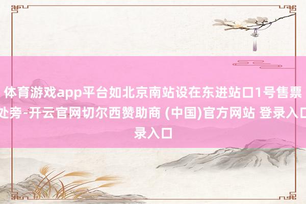 体育游戏app平台如北京南站设在东进站口1号售票处旁-开云官网切尔西赞助商 (中国)官方网站 登录入口