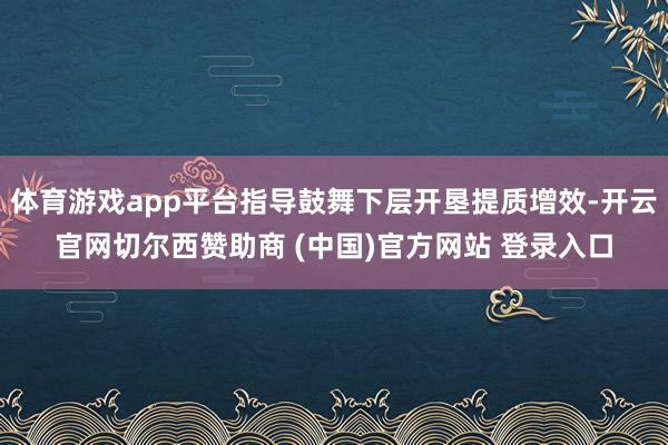 体育游戏app平台指导鼓舞下层开垦提质增效-开云官网切尔西赞助商 (中国)官方网站 登录入口